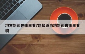 地方新闻在哪里看?想知道当地新闻去哪里看啊