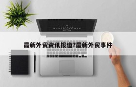 最新外贸资讯报道?最新外贸事件