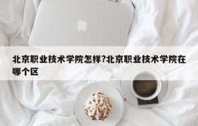 北京职业技术学院怎样?北京职业技术学院在哪个区